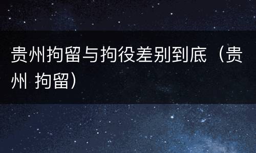 贵州拘留与拘役差别到底（贵州 拘留）