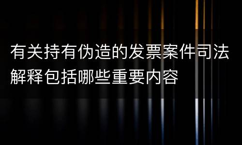 有关持有伪造的发票案件司法解释包括哪些重要内容