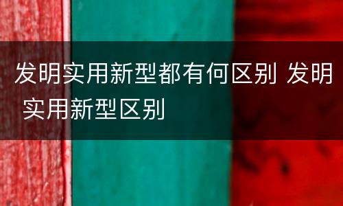 发明实用新型都有何区别 发明 实用新型区别