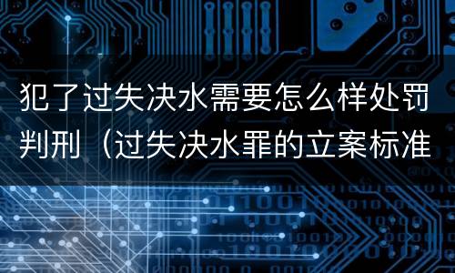 犯了过失决水需要怎么样处罚判刑（过失决水罪的立案标准）