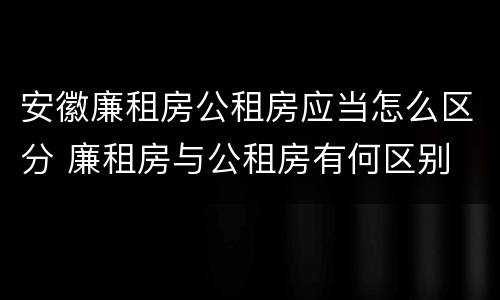安徽廉租房公租房应当怎么区分 廉租房与公租房有何区别