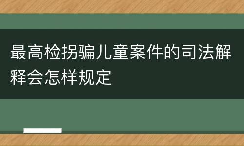 最高检拐骗儿童案件的司法解释会怎样规定