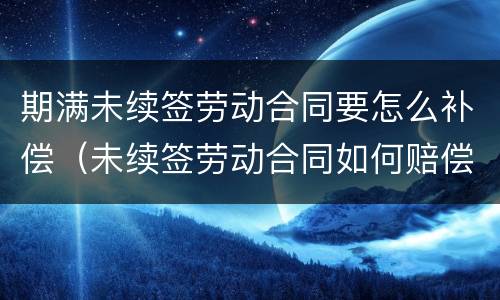 期满未续签劳动合同要怎么补偿（未续签劳动合同如何赔偿）