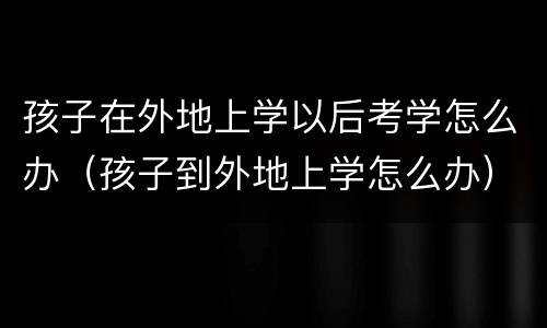 孩子在外地上学以后考学怎么办（孩子到外地上学怎么办）