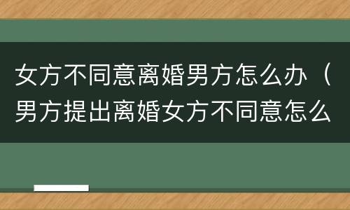 女方不同意离婚男方怎么办（男方提出离婚女方不同意怎么办）