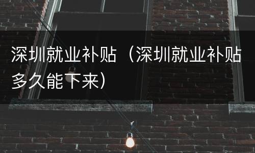深圳就业补贴（深圳就业补贴多久能下来）