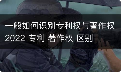 一般如何识别专利权与著作权2022 专利 著作权 区别