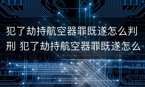 犯了劫持航空器罪既遂怎么判刑 犯了劫持航空器罪既遂怎么判刑的