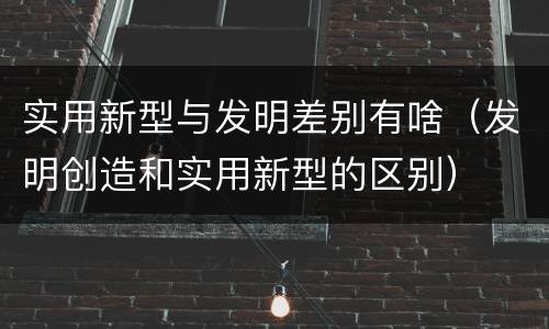 实用新型与发明差别有啥（发明创造和实用新型的区别）