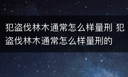 犯盗伐林木通常怎么样量刑 犯盗伐林木通常怎么样量刑的