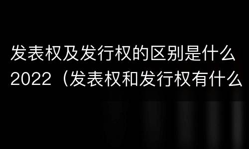发表权及发行权的区别是什么2022（发表权和发行权有什么区别）