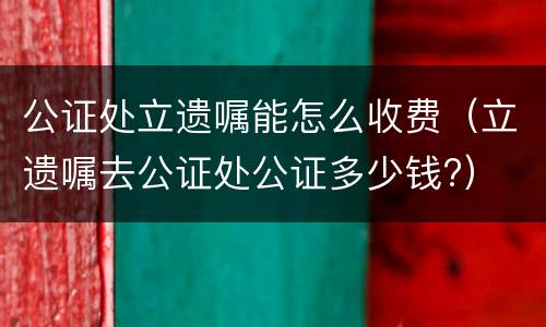 公证处立遗嘱能怎么收费（立遗嘱去公证处公证多少钱?）