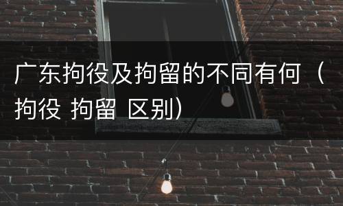 广东拘役及拘留的不同有何（拘役 拘留 区别）