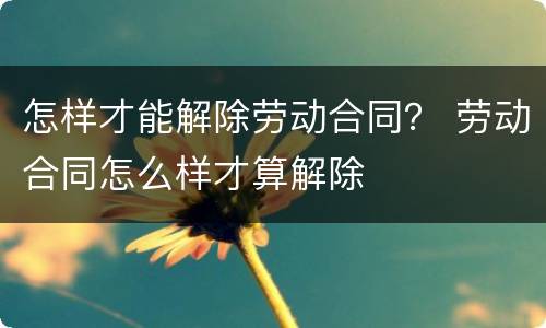 怎样才能解除劳动合同？ 劳动合同怎么样才算解除