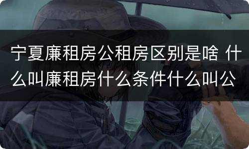 宁夏廉租房公租房区别是啥 什么叫廉租房什么条件什么叫公租房