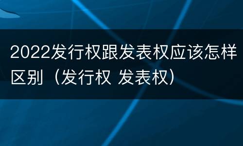 2022发行权跟发表权应该怎样区别（发行权 发表权）