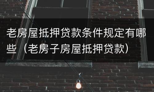 老房屋抵押贷款条件规定有哪些（老房子房屋抵押贷款）