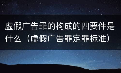 虚假广告罪的构成的四要件是什么（虚假广告罪定罪标准）