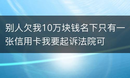 别人欠我10万块钱名下只有一张信用卡我要起诉法院可