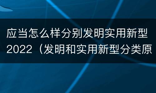 应当怎么样分别发明实用新型2022（发明和实用新型分类原则）