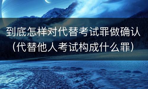 到底怎样对代替考试罪做确认（代替他人考试构成什么罪）