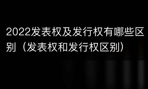 2022发表权及发行权有哪些区别（发表权和发行权区别）