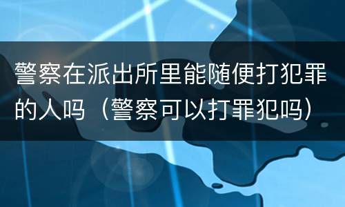 警察在派出所里能随便打犯罪的人吗（警察可以打罪犯吗）