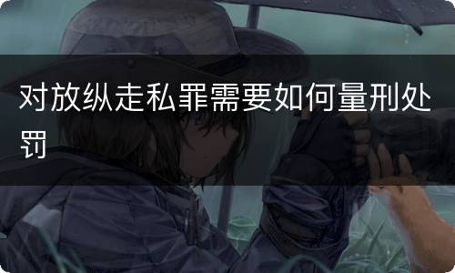 对放纵走私罪需要如何量刑处罚
