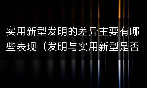 实用新型发明的差异主要有哪些表现（发明与实用新型是否具有实用性）