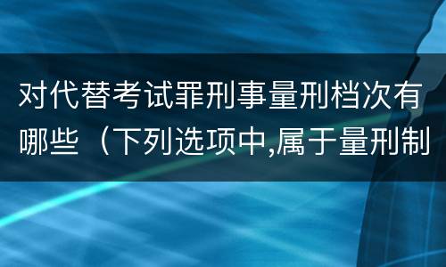 对代替考试罪刑事量刑档次有哪些（下列选项中,属于量刑制度的有?）