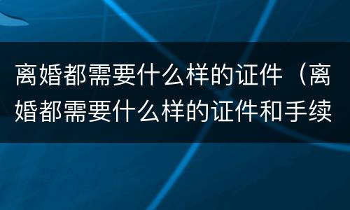 离婚都需要什么样的证件（离婚都需要什么样的证件和手续）