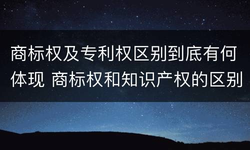 商标权及专利权区别到底有何体现 商标权和知识产权的区别