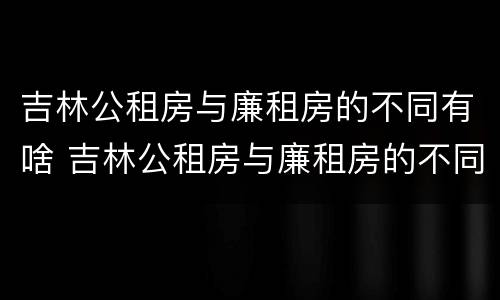 吉林公租房与廉租房的不同有啥 吉林公租房与廉租房的不同有啥区别