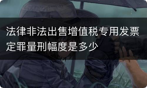 法律非法出售增值税专用发票定罪量刑幅度是多少