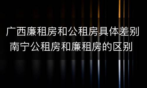 广西廉租房和公租房具体差别 南宁公租房和廉租房的区别