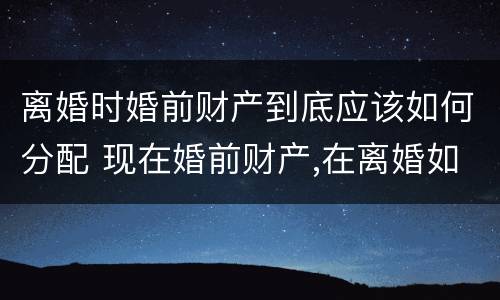 离婚时婚前财产到底应该如何分配 现在婚前财产,在离婚如何分