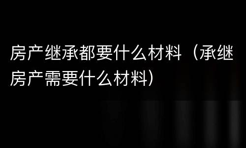 房产继承都要什么材料（承继房产需要什么材料）