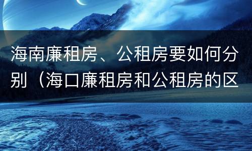 海南廉租房、公租房要如何分别（海口廉租房和公租房的区别）