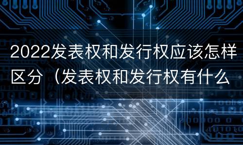 2022发表权和发行权应该怎样区分（发表权和发行权有什么区别）