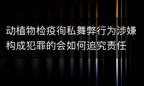 动植物检疫徇私舞弊行为涉嫌构成犯罪的会如何追究责任
