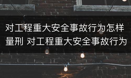 对工程重大安全事故行为怎样量刑 对工程重大安全事故行为怎样量刑