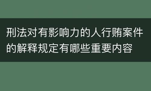 刑法对有影响力的人行贿案件的解释规定有哪些重要内容
