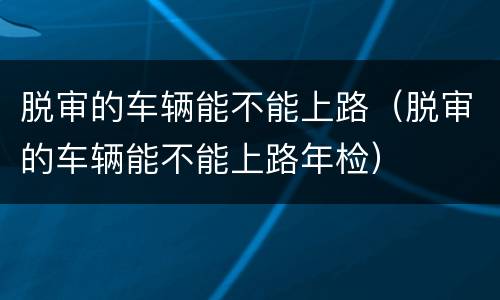 脱审的车辆能不能上路（脱审的车辆能不能上路年检）