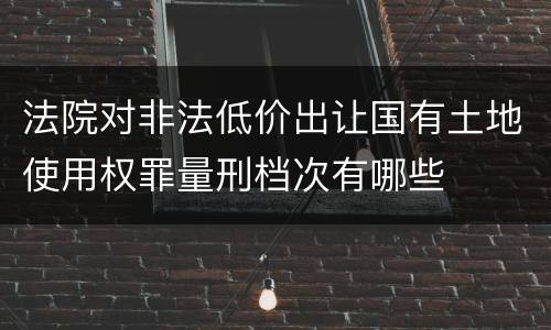 法院对非法低价出让国有土地使用权罪量刑档次有哪些
