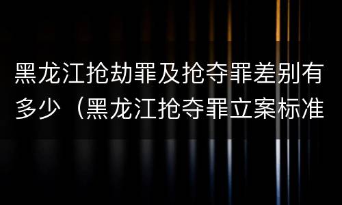 黑龙江抢劫罪及抢夺罪差别有多少（黑龙江抢夺罪立案标准）