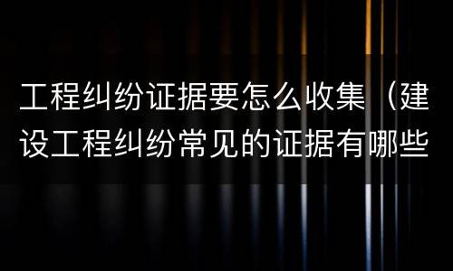 工程纠纷证据要怎么收集（建设工程纠纷常见的证据有哪些?）