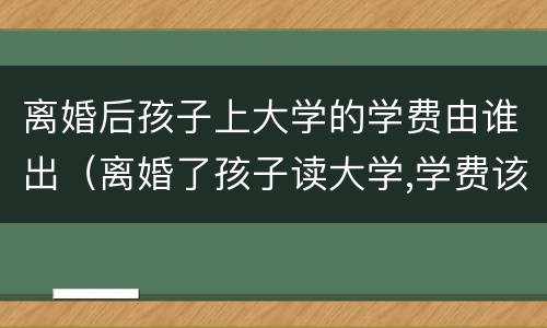 离婚后孩子上大学的学费由谁出（离婚了孩子读大学,学费该谁出）