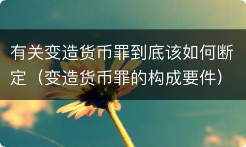 有关变造货币罪到底该如何断定（变造货币罪的构成要件）