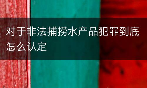 对于非法捕捞水产品犯罪到底怎么认定
