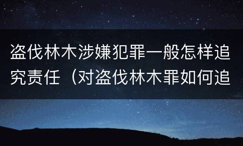 盗伐林木涉嫌犯罪一般怎样追究责任（对盗伐林木罪如何追究法律责任）